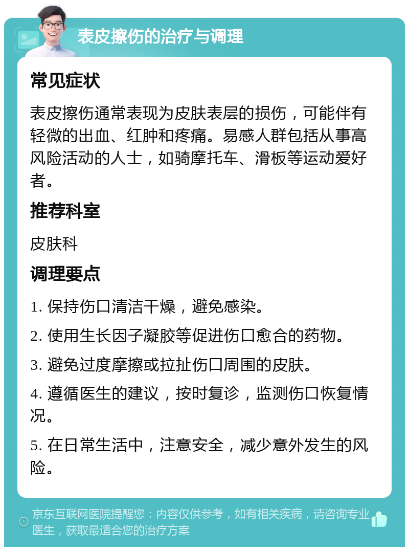 表皮擦伤的治疗与调理 常见症状 表皮擦伤通常表现为皮肤表层的损伤，可能伴有轻微的出血、红肿和疼痛。易感人群包括从事高风险活动的人士，如骑摩托车、滑板等运动爱好者。 推荐科室 皮肤科 调理要点 1. 保持伤口清洁干燥，避免感染。 2. 使用生长因子凝胶等促进伤口愈合的药物。 3. 避免过度摩擦或拉扯伤口周围的皮肤。 4. 遵循医生的建议，按时复诊，监测伤口恢复情况。 5. 在日常生活中，注意安全，减少意外发生的风险。