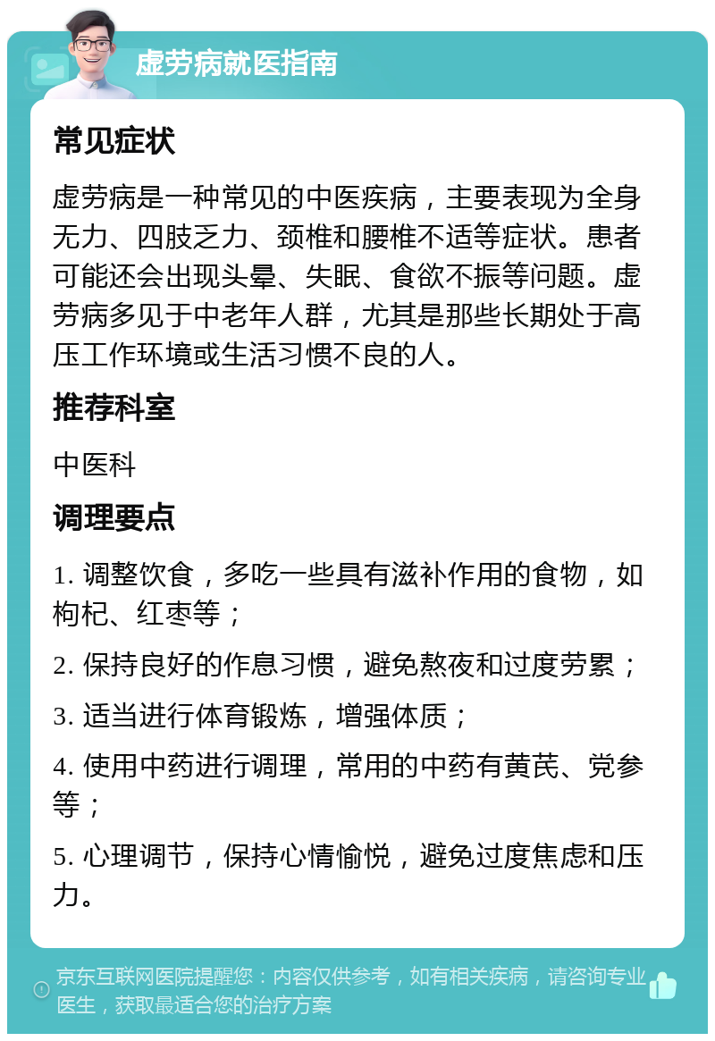 虚劳病就医指南 常见症状 虚劳病是一种常见的中医疾病，主要表现为全身无力、四肢乏力、颈椎和腰椎不适等症状。患者可能还会出现头晕、失眠、食欲不振等问题。虚劳病多见于中老年人群，尤其是那些长期处于高压工作环境或生活习惯不良的人。 推荐科室 中医科 调理要点 1. 调整饮食，多吃一些具有滋补作用的食物，如枸杞、红枣等； 2. 保持良好的作息习惯，避免熬夜和过度劳累； 3. 适当进行体育锻炼，增强体质； 4. 使用中药进行调理，常用的中药有黄芪、党参等； 5. 心理调节，保持心情愉悦，避免过度焦虑和压力。