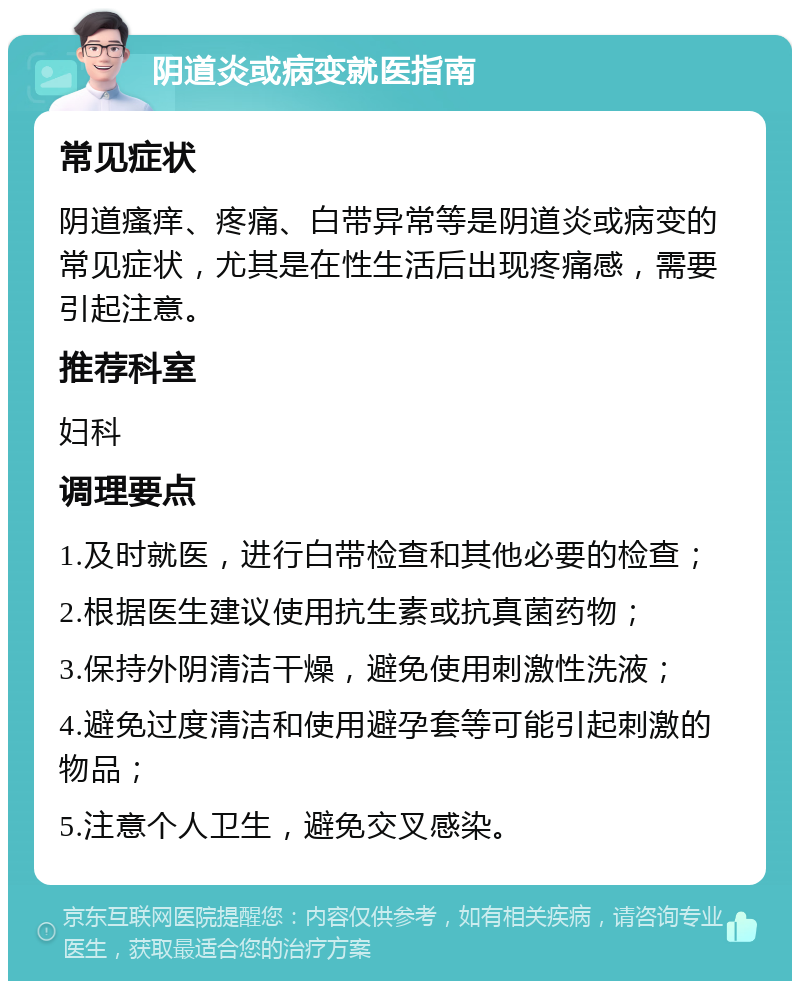 阴道炎或病变就医指南 常见症状 阴道瘙痒、疼痛、白带异常等是阴道炎或病变的常见症状，尤其是在性生活后出现疼痛感，需要引起注意。 推荐科室 妇科 调理要点 1.及时就医，进行白带检查和其他必要的检查； 2.根据医生建议使用抗生素或抗真菌药物； 3.保持外阴清洁干燥，避免使用刺激性洗液； 4.避免过度清洁和使用避孕套等可能引起刺激的物品； 5.注意个人卫生，避免交叉感染。