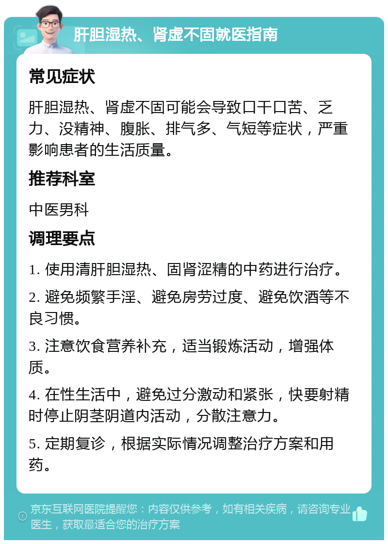 肝胆湿热、肾虚不固就医指南 常见症状 肝胆湿热、肾虚不固可能会导致口干口苦、乏力、没精神、腹胀、排气多、气短等症状，严重影响患者的生活质量。 推荐科室 中医男科 调理要点 1. 使用清肝胆湿热、固肾涩精的中药进行治疗。 2. 避免频繁手淫、避免房劳过度、避免饮酒等不良习惯。 3. 注意饮食营养补充，适当锻炼活动，增强体质。 4. 在性生活中，避免过分激动和紧张，快要射精时停止阴茎阴道内活动，分散注意力。 5. 定期复诊，根据实际情况调整治疗方案和用药。