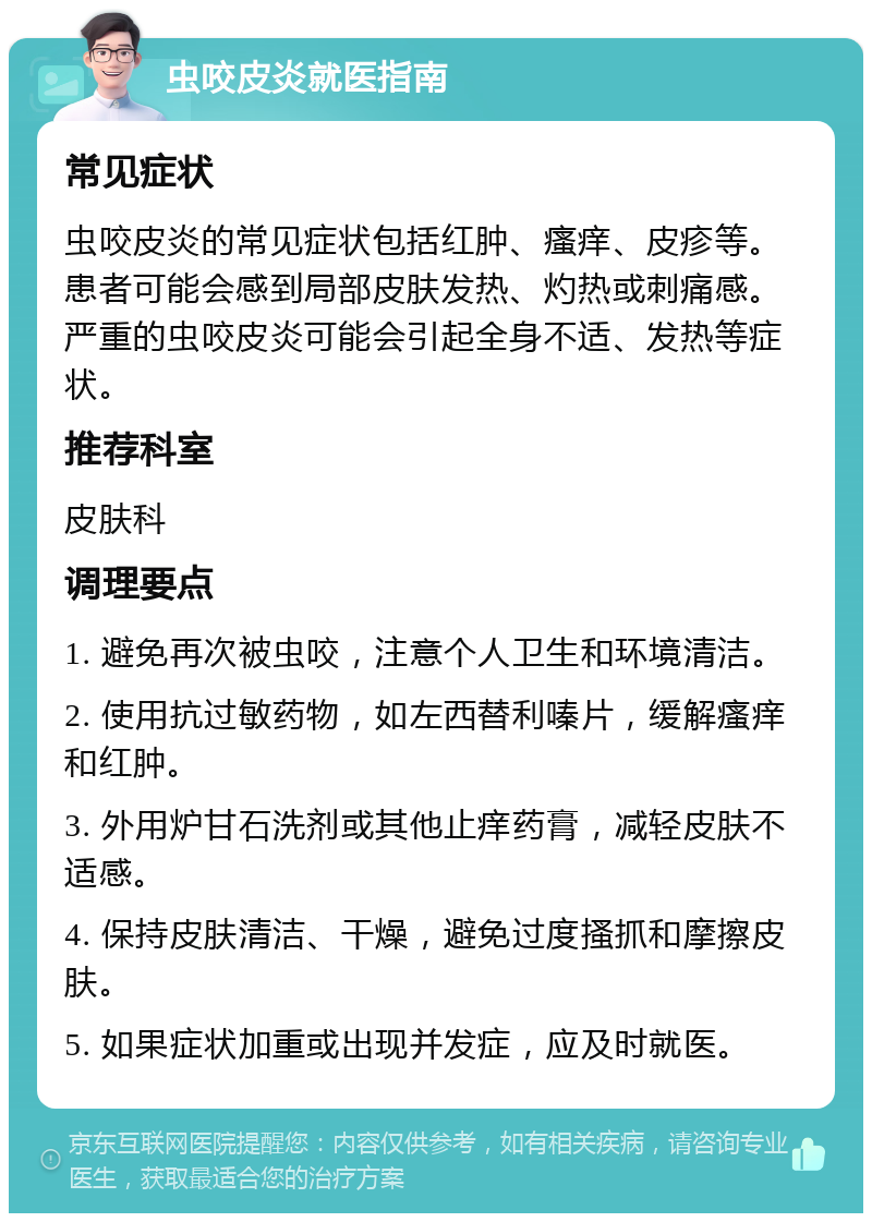 虫咬皮炎就医指南 常见症状 虫咬皮炎的常见症状包括红肿、瘙痒、皮疹等。患者可能会感到局部皮肤发热、灼热或刺痛感。严重的虫咬皮炎可能会引起全身不适、发热等症状。 推荐科室 皮肤科 调理要点 1. 避免再次被虫咬，注意个人卫生和环境清洁。 2. 使用抗过敏药物，如左西替利嗪片，缓解瘙痒和红肿。 3. 外用炉甘石洗剂或其他止痒药膏，减轻皮肤不适感。 4. 保持皮肤清洁、干燥，避免过度搔抓和摩擦皮肤。 5. 如果症状加重或出现并发症，应及时就医。