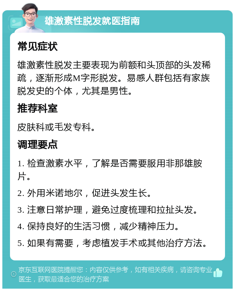 雄激素性脱发就医指南 常见症状 雄激素性脱发主要表现为前额和头顶部的头发稀疏，逐渐形成M字形脱发。易感人群包括有家族脱发史的个体，尤其是男性。 推荐科室 皮肤科或毛发专科。 调理要点 1. 检查激素水平，了解是否需要服用非那雄胺片。 2. 外用米诺地尔，促进头发生长。 3. 注意日常护理，避免过度梳理和拉扯头发。 4. 保持良好的生活习惯，减少精神压力。 5. 如果有需要，考虑植发手术或其他治疗方法。