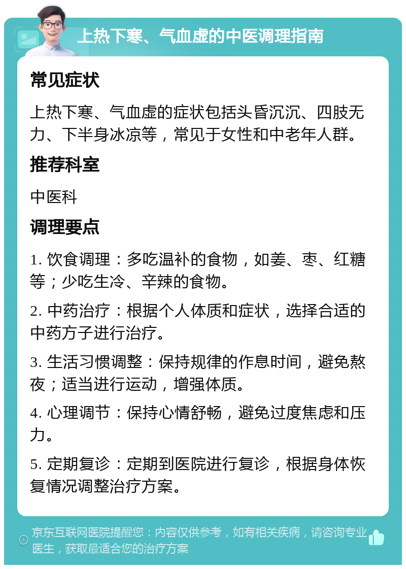 上热下寒、气血虚的中医调理指南 常见症状 上热下寒、气血虚的症状包括头昏沉沉、四肢无力、下半身冰凉等，常见于女性和中老年人群。 推荐科室 中医科 调理要点 1. 饮食调理：多吃温补的食物，如姜、枣、红糖等；少吃生冷、辛辣的食物。 2. 中药治疗：根据个人体质和症状，选择合适的中药方子进行治疗。 3. 生活习惯调整：保持规律的作息时间，避免熬夜；适当进行运动，增强体质。 4. 心理调节：保持心情舒畅，避免过度焦虑和压力。 5. 定期复诊：定期到医院进行复诊，根据身体恢复情况调整治疗方案。