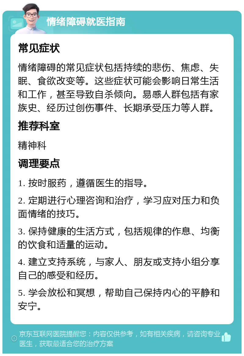 情绪障碍就医指南 常见症状 情绪障碍的常见症状包括持续的悲伤、焦虑、失眠、食欲改变等。这些症状可能会影响日常生活和工作，甚至导致自杀倾向。易感人群包括有家族史、经历过创伤事件、长期承受压力等人群。 推荐科室 精神科 调理要点 1. 按时服药，遵循医生的指导。 2. 定期进行心理咨询和治疗，学习应对压力和负面情绪的技巧。 3. 保持健康的生活方式，包括规律的作息、均衡的饮食和适量的运动。 4. 建立支持系统，与家人、朋友或支持小组分享自己的感受和经历。 5. 学会放松和冥想，帮助自己保持内心的平静和安宁。