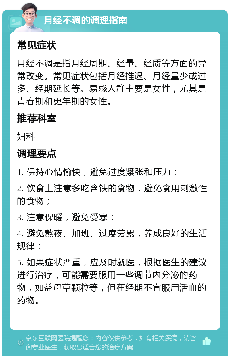 月经不调的调理指南 常见症状 月经不调是指月经周期、经量、经质等方面的异常改变。常见症状包括月经推迟、月经量少或过多、经期延长等。易感人群主要是女性，尤其是青春期和更年期的女性。 推荐科室 妇科 调理要点 1. 保持心情愉快，避免过度紧张和压力； 2. 饮食上注意多吃含铁的食物，避免食用刺激性的食物； 3. 注意保暖，避免受寒； 4. 避免熬夜、加班、过度劳累，养成良好的生活规律； 5. 如果症状严重，应及时就医，根据医生的建议进行治疗，可能需要服用一些调节内分泌的药物，如益母草颗粒等，但在经期不宜服用活血的药物。