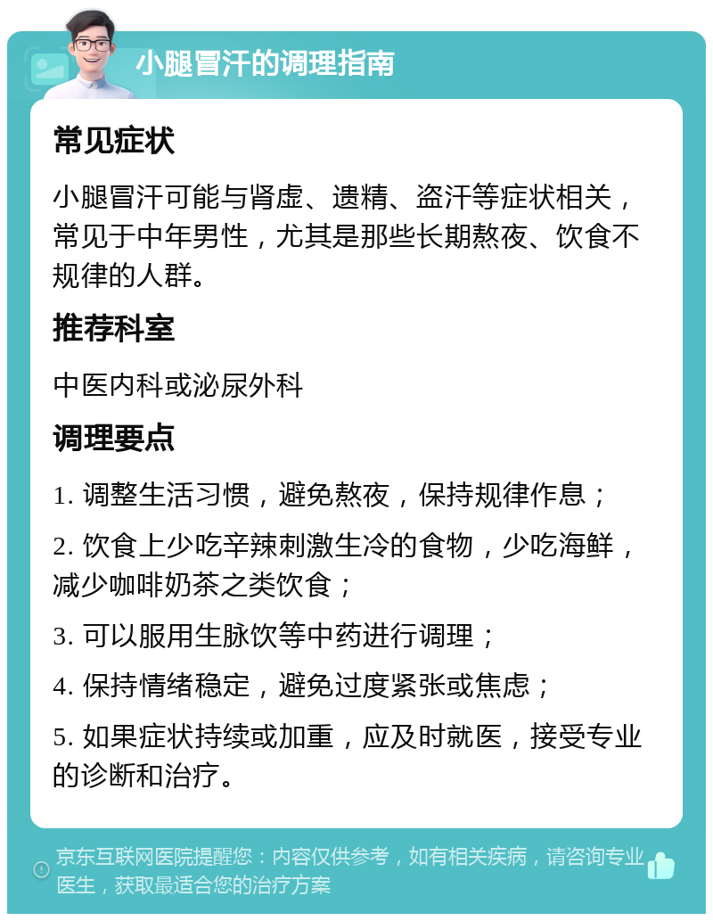 小腿冒汗的调理指南 常见症状 小腿冒汗可能与肾虚、遗精、盗汗等症状相关，常见于中年男性，尤其是那些长期熬夜、饮食不规律的人群。 推荐科室 中医内科或泌尿外科 调理要点 1. 调整生活习惯，避免熬夜，保持规律作息； 2. 饮食上少吃辛辣刺激生冷的食物，少吃海鲜，减少咖啡奶茶之类饮食； 3. 可以服用生脉饮等中药进行调理； 4. 保持情绪稳定，避免过度紧张或焦虑； 5. 如果症状持续或加重，应及时就医，接受专业的诊断和治疗。