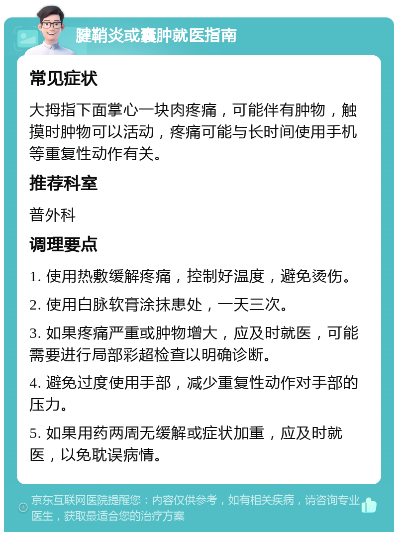 腱鞘炎或囊肿就医指南 常见症状 大拇指下面掌心一块肉疼痛，可能伴有肿物，触摸时肿物可以活动，疼痛可能与长时间使用手机等重复性动作有关。 推荐科室 普外科 调理要点 1. 使用热敷缓解疼痛，控制好温度，避免烫伤。 2. 使用白脉软膏涂抹患处，一天三次。 3. 如果疼痛严重或肿物增大，应及时就医，可能需要进行局部彩超检查以明确诊断。 4. 避免过度使用手部，减少重复性动作对手部的压力。 5. 如果用药两周无缓解或症状加重，应及时就医，以免耽误病情。