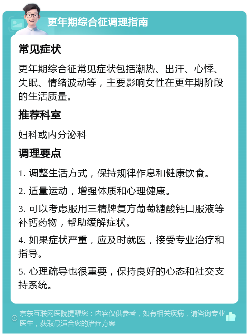 更年期综合征调理指南 常见症状 更年期综合征常见症状包括潮热、出汗、心悸、失眠、情绪波动等，主要影响女性在更年期阶段的生活质量。 推荐科室 妇科或内分泌科 调理要点 1. 调整生活方式，保持规律作息和健康饮食。 2. 适量运动，增强体质和心理健康。 3. 可以考虑服用三精牌复方葡萄糖酸钙口服液等补钙药物，帮助缓解症状。 4. 如果症状严重，应及时就医，接受专业治疗和指导。 5. 心理疏导也很重要，保持良好的心态和社交支持系统。