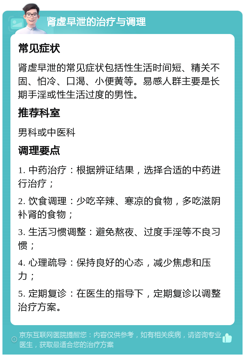 肾虚早泄的治疗与调理 常见症状 肾虚早泄的常见症状包括性生活时间短、精关不固、怕冷、口渴、小便黄等。易感人群主要是长期手淫或性生活过度的男性。 推荐科室 男科或中医科 调理要点 1. 中药治疗：根据辨证结果，选择合适的中药进行治疗； 2. 饮食调理：少吃辛辣、寒凉的食物，多吃滋阴补肾的食物； 3. 生活习惯调整：避免熬夜、过度手淫等不良习惯； 4. 心理疏导：保持良好的心态，减少焦虑和压力； 5. 定期复诊：在医生的指导下，定期复诊以调整治疗方案。