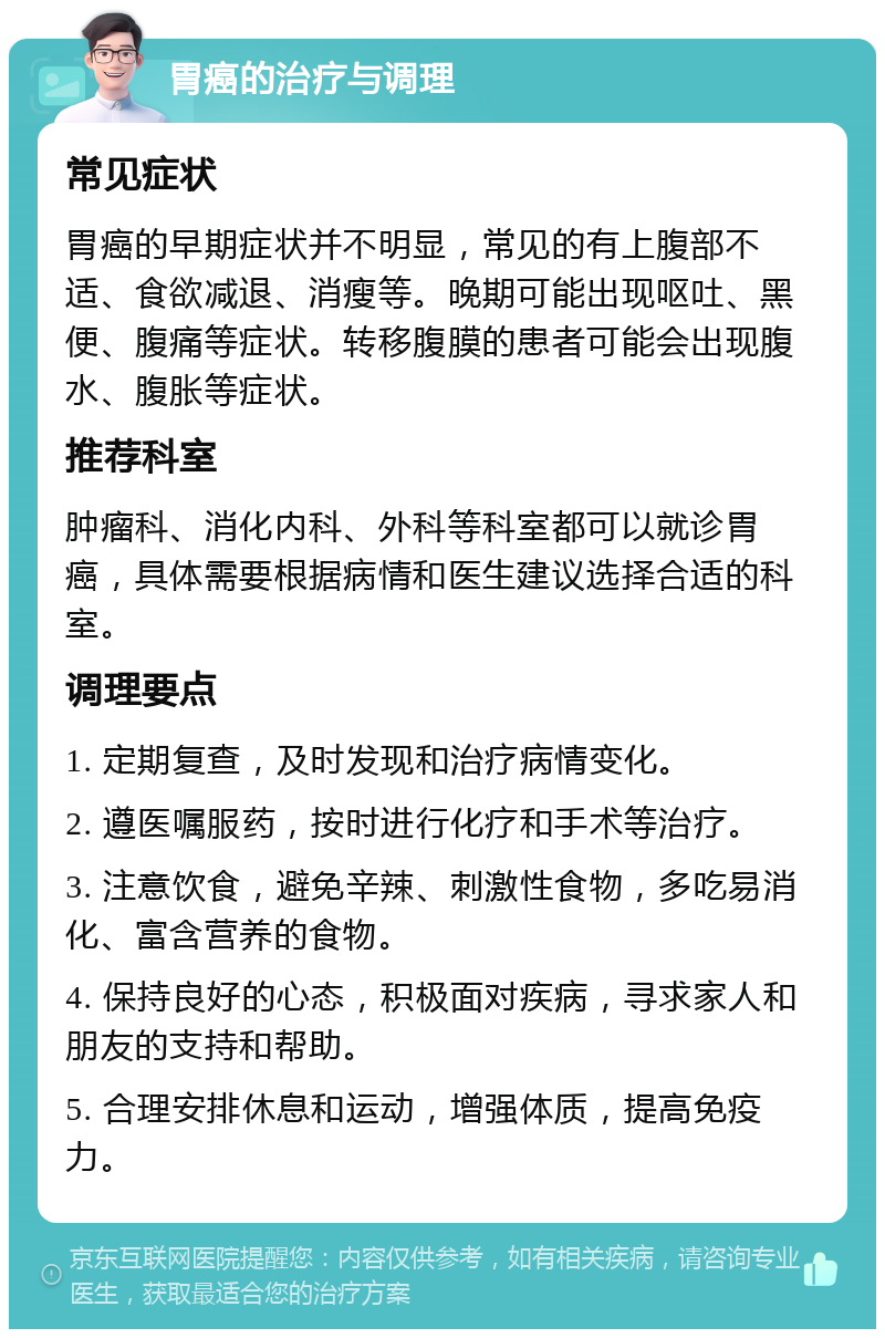 胃癌的治疗与调理 常见症状 胃癌的早期症状并不明显，常见的有上腹部不适、食欲减退、消瘦等。晚期可能出现呕吐、黑便、腹痛等症状。转移腹膜的患者可能会出现腹水、腹胀等症状。 推荐科室 肿瘤科、消化内科、外科等科室都可以就诊胃癌，具体需要根据病情和医生建议选择合适的科室。 调理要点 1. 定期复查，及时发现和治疗病情变化。 2. 遵医嘱服药，按时进行化疗和手术等治疗。 3. 注意饮食，避免辛辣、刺激性食物，多吃易消化、富含营养的食物。 4. 保持良好的心态，积极面对疾病，寻求家人和朋友的支持和帮助。 5. 合理安排休息和运动，增强体质，提高免疫力。