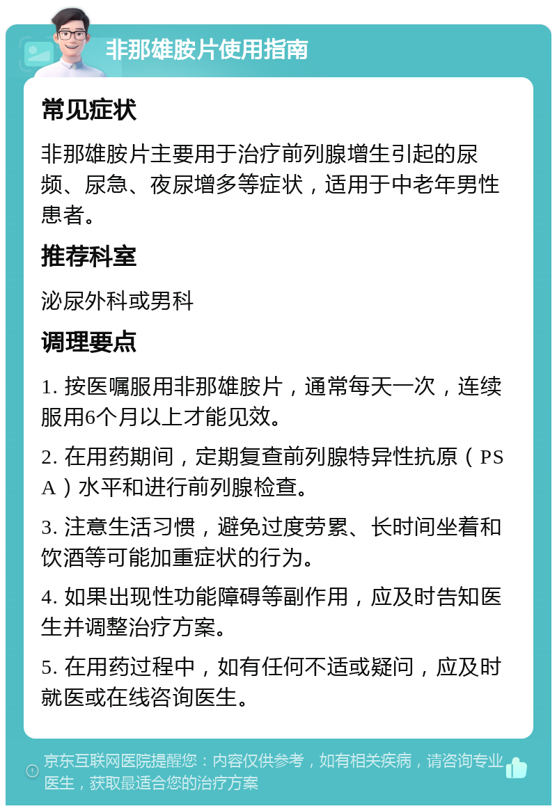 非那雄胺片使用指南 常见症状 非那雄胺片主要用于治疗前列腺增生引起的尿频、尿急、夜尿增多等症状，适用于中老年男性患者。 推荐科室 泌尿外科或男科 调理要点 1. 按医嘱服用非那雄胺片，通常每天一次，连续服用6个月以上才能见效。 2. 在用药期间，定期复查前列腺特异性抗原（PSA）水平和进行前列腺检查。 3. 注意生活习惯，避免过度劳累、长时间坐着和饮酒等可能加重症状的行为。 4. 如果出现性功能障碍等副作用，应及时告知医生并调整治疗方案。 5. 在用药过程中，如有任何不适或疑问，应及时就医或在线咨询医生。