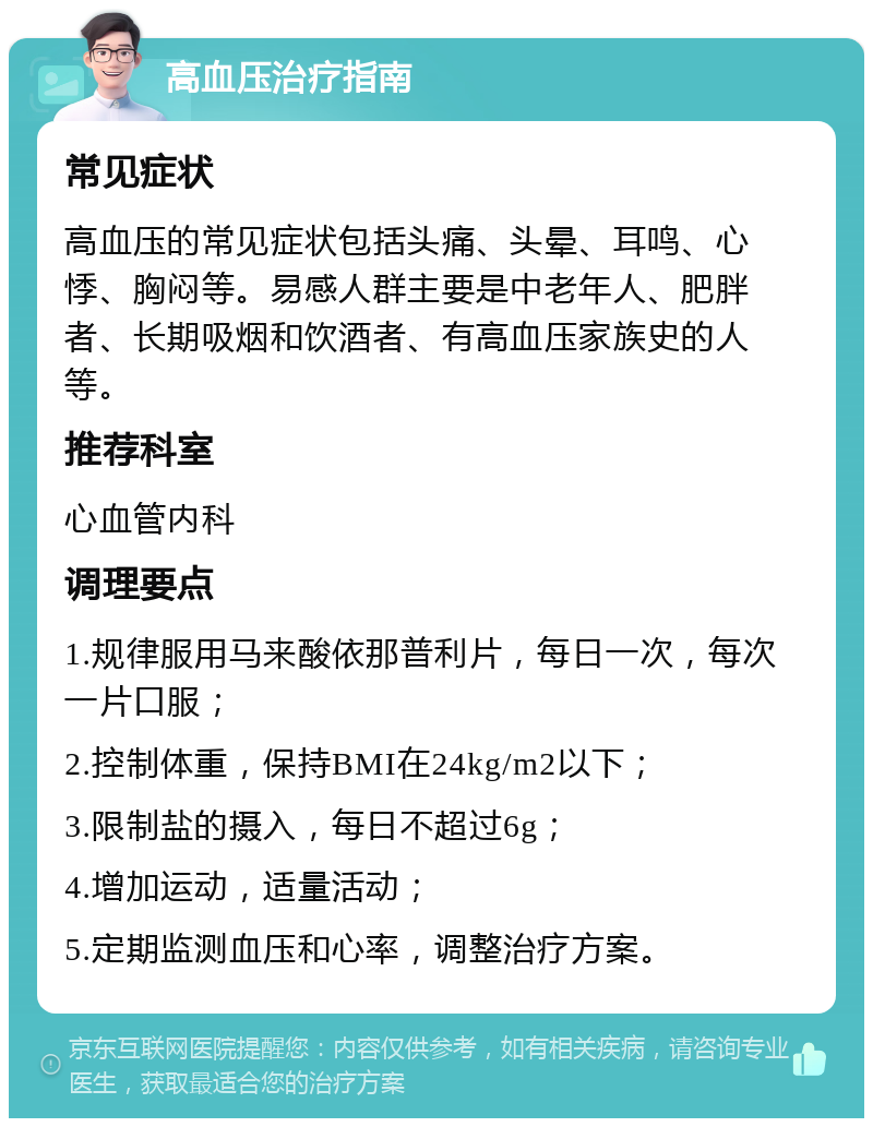 高血压治疗指南 常见症状 高血压的常见症状包括头痛、头晕、耳鸣、心悸、胸闷等。易感人群主要是中老年人、肥胖者、长期吸烟和饮酒者、有高血压家族史的人等。 推荐科室 心血管内科 调理要点 1.规律服用马来酸依那普利片，每日一次，每次一片口服； 2.控制体重，保持BMI在24kg/m2以下； 3.限制盐的摄入，每日不超过6g； 4.增加运动，适量活动； 5.定期监测血压和心率，调整治疗方案。