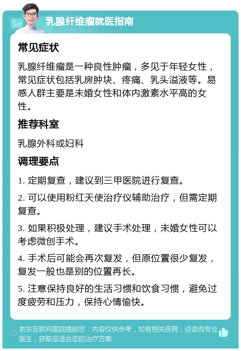 乳腺纤维瘤就医指南 常见症状 乳腺纤维瘤是一种良性肿瘤，多见于年轻女性，常见症状包括乳房肿块、疼痛、乳头溢液等。易感人群主要是未婚女性和体内激素水平高的女性。 推荐科室 乳腺外科或妇科 调理要点 1. 定期复查，建议到三甲医院进行复查。 2. 可以使用粉红天使治疗仪辅助治疗，但需定期复查。 3. 如果积极处理，建议手术处理，未婚女性可以考虑微创手术。 4. 手术后可能会再次复发，但原位置很少复发，复发一般也是别的位置再长。 5. 注意保持良好的生活习惯和饮食习惯，避免过度疲劳和压力，保持心情愉快。