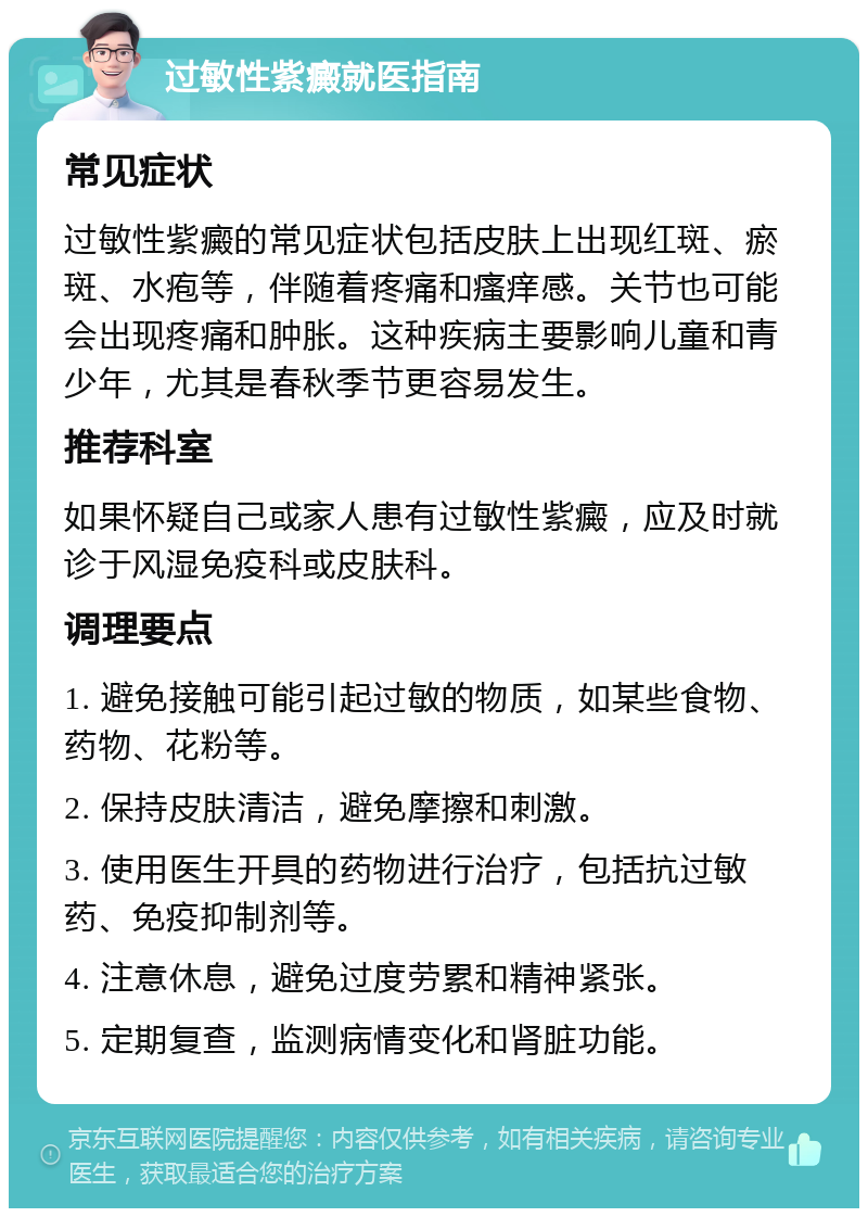 过敏性紫癜就医指南 常见症状 过敏性紫癜的常见症状包括皮肤上出现红斑、瘀斑、水疱等，伴随着疼痛和瘙痒感。关节也可能会出现疼痛和肿胀。这种疾病主要影响儿童和青少年，尤其是春秋季节更容易发生。 推荐科室 如果怀疑自己或家人患有过敏性紫癜，应及时就诊于风湿免疫科或皮肤科。 调理要点 1. 避免接触可能引起过敏的物质，如某些食物、药物、花粉等。 2. 保持皮肤清洁，避免摩擦和刺激。 3. 使用医生开具的药物进行治疗，包括抗过敏药、免疫抑制剂等。 4. 注意休息，避免过度劳累和精神紧张。 5. 定期复查，监测病情变化和肾脏功能。