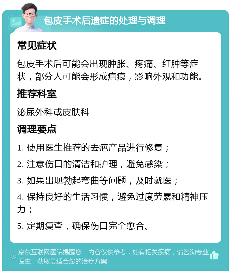 包皮手术后遗症的处理与调理 常见症状 包皮手术后可能会出现肿胀、疼痛、红肿等症状，部分人可能会形成疤痕，影响外观和功能。 推荐科室 泌尿外科或皮肤科 调理要点 1. 使用医生推荐的去疤产品进行修复； 2. 注意伤口的清洁和护理，避免感染； 3. 如果出现勃起弯曲等问题，及时就医； 4. 保持良好的生活习惯，避免过度劳累和精神压力； 5. 定期复查，确保伤口完全愈合。