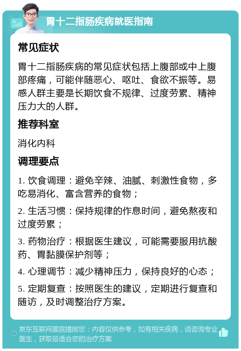 胃十二指肠疾病就医指南 常见症状 胃十二指肠疾病的常见症状包括上腹部或中上腹部疼痛，可能伴随恶心、呕吐、食欲不振等。易感人群主要是长期饮食不规律、过度劳累、精神压力大的人群。 推荐科室 消化内科 调理要点 1. 饮食调理：避免辛辣、油腻、刺激性食物，多吃易消化、富含营养的食物； 2. 生活习惯：保持规律的作息时间，避免熬夜和过度劳累； 3. 药物治疗：根据医生建议，可能需要服用抗酸药、胃黏膜保护剂等； 4. 心理调节：减少精神压力，保持良好的心态； 5. 定期复查：按照医生的建议，定期进行复查和随访，及时调整治疗方案。