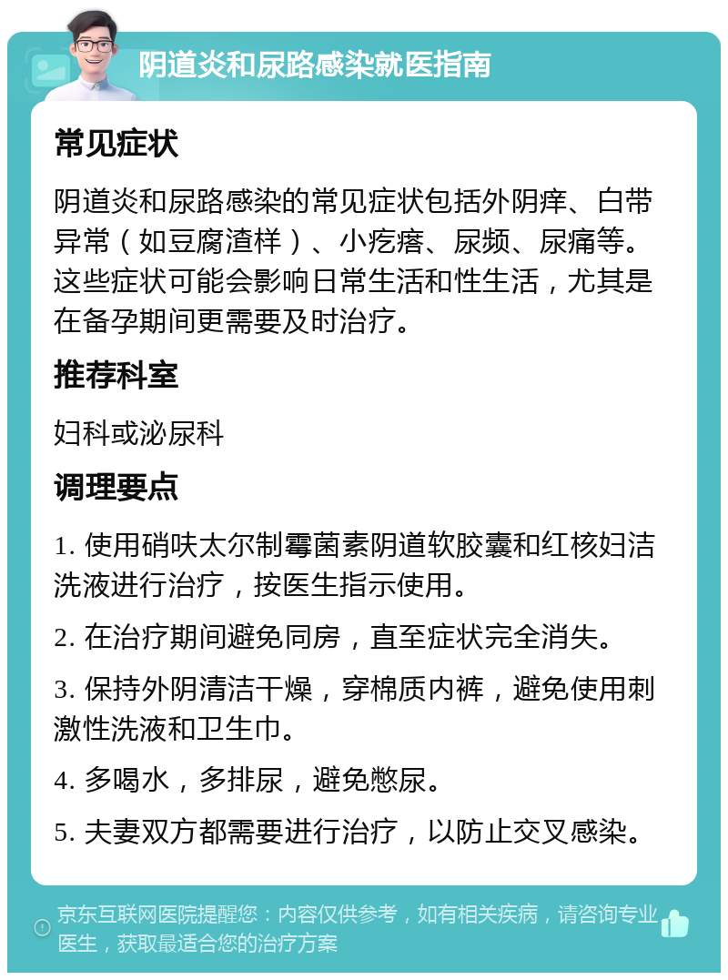 阴道炎和尿路感染就医指南 常见症状 阴道炎和尿路感染的常见症状包括外阴痒、白带异常（如豆腐渣样）、小疙瘩、尿频、尿痛等。这些症状可能会影响日常生活和性生活，尤其是在备孕期间更需要及时治疗。 推荐科室 妇科或泌尿科 调理要点 1. 使用硝呋太尔制霉菌素阴道软胶囊和红核妇洁洗液进行治疗，按医生指示使用。 2. 在治疗期间避免同房，直至症状完全消失。 3. 保持外阴清洁干燥，穿棉质内裤，避免使用刺激性洗液和卫生巾。 4. 多喝水，多排尿，避免憋尿。 5. 夫妻双方都需要进行治疗，以防止交叉感染。