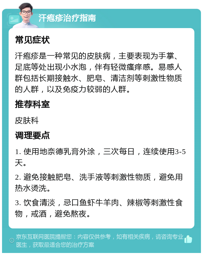 汗疱疹治疗指南 常见症状 汗疱疹是一种常见的皮肤病，主要表现为手掌、足底等处出现小水泡，伴有轻微瘙痒感。易感人群包括长期接触水、肥皂、清洁剂等刺激性物质的人群，以及免疫力较弱的人群。 推荐科室 皮肤科 调理要点 1. 使用地奈德乳膏外涂，三次每日，连续使用3-5天。 2. 避免接触肥皂、洗手液等刺激性物质，避免用热水烫洗。 3. 饮食清淡，忌口鱼虾牛羊肉、辣椒等刺激性食物，戒酒，避免熬夜。