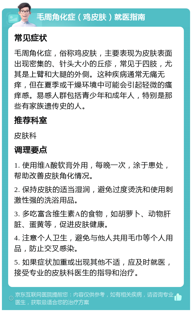 毛周角化症（鸡皮肤）就医指南 常见症状 毛周角化症，俗称鸡皮肤，主要表现为皮肤表面出现密集的、针头大小的丘疹，常见于四肢，尤其是上臂和大腿的外侧。这种疾病通常无痛无痒，但在夏季或干燥环境中可能会引起轻微的瘙痒感。易感人群包括青少年和成年人，特别是那些有家族遗传史的人。 推荐科室 皮肤科 调理要点 1. 使用维A酸软膏外用，每晚一次，涂于患处，帮助改善皮肤角化情况。 2. 保持皮肤的适当湿润，避免过度烫洗和使用刺激性强的洗浴用品。 3. 多吃富含维生素A的食物，如胡萝卜、动物肝脏、蛋黄等，促进皮肤健康。 4. 注意个人卫生，避免与他人共用毛巾等个人用品，防止交叉感染。 5. 如果症状加重或出现其他不适，应及时就医，接受专业的皮肤科医生的指导和治疗。