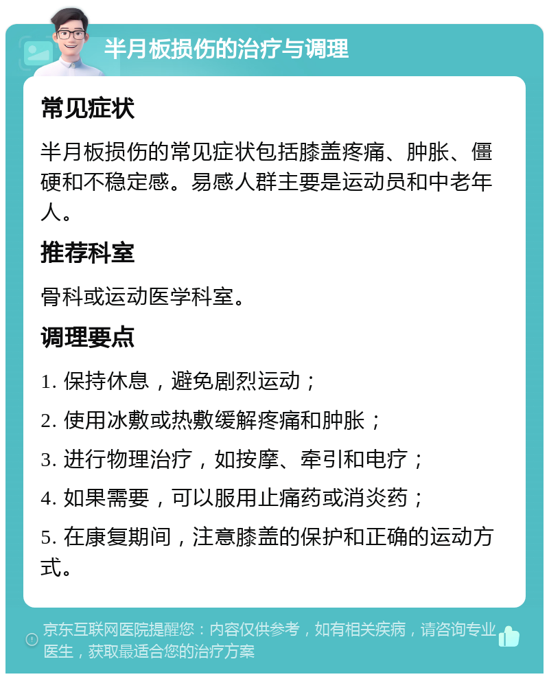 半月板损伤的治疗与调理 常见症状 半月板损伤的常见症状包括膝盖疼痛、肿胀、僵硬和不稳定感。易感人群主要是运动员和中老年人。 推荐科室 骨科或运动医学科室。 调理要点 1. 保持休息，避免剧烈运动； 2. 使用冰敷或热敷缓解疼痛和肿胀； 3. 进行物理治疗，如按摩、牵引和电疗； 4. 如果需要，可以服用止痛药或消炎药； 5. 在康复期间，注意膝盖的保护和正确的运动方式。