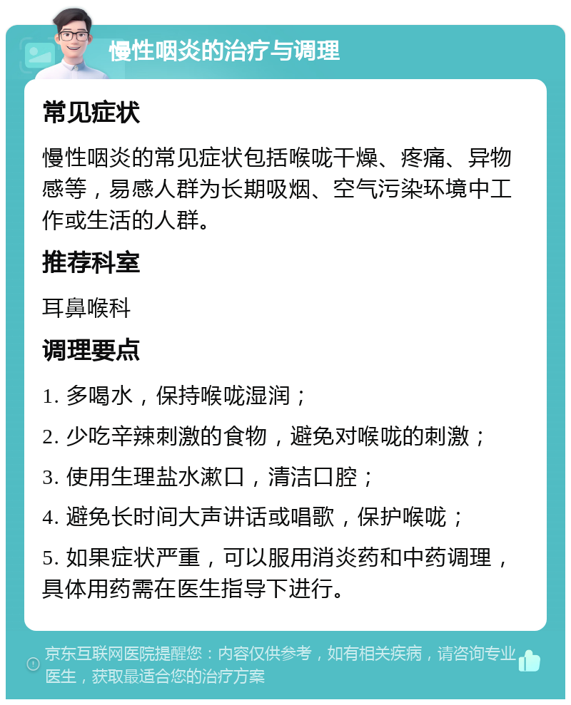 慢性咽炎的治疗与调理 常见症状 慢性咽炎的常见症状包括喉咙干燥、疼痛、异物感等，易感人群为长期吸烟、空气污染环境中工作或生活的人群。 推荐科室 耳鼻喉科 调理要点 1. 多喝水，保持喉咙湿润； 2. 少吃辛辣刺激的食物，避免对喉咙的刺激； 3. 使用生理盐水漱口，清洁口腔； 4. 避免长时间大声讲话或唱歌，保护喉咙； 5. 如果症状严重，可以服用消炎药和中药调理，具体用药需在医生指导下进行。