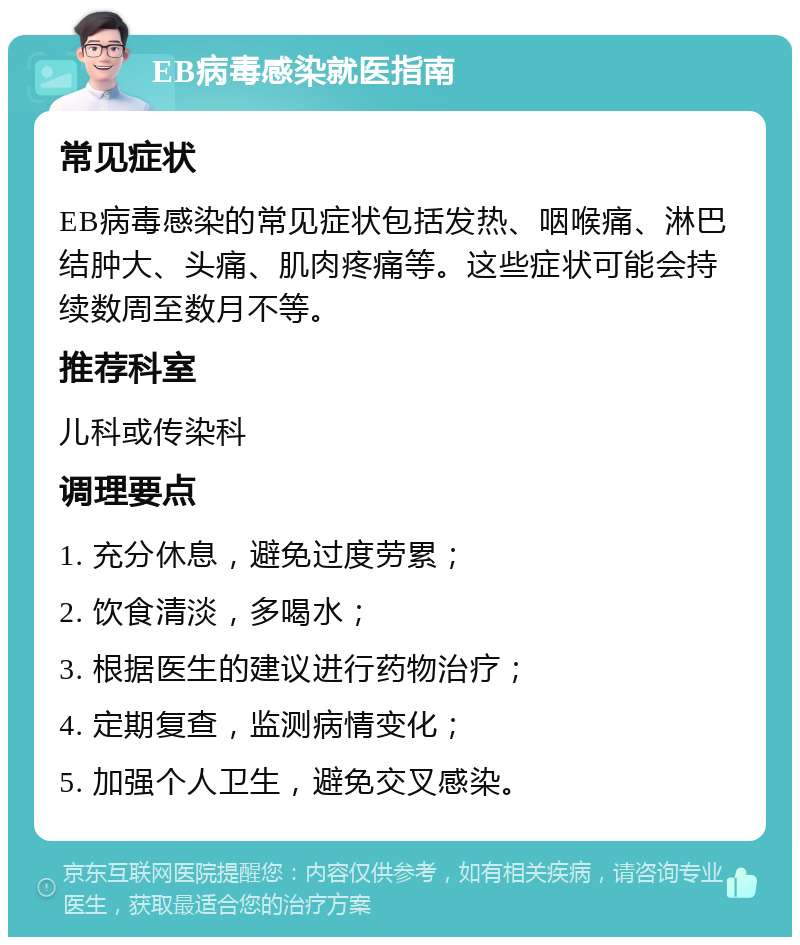 EB病毒感染就医指南 常见症状 EB病毒感染的常见症状包括发热、咽喉痛、淋巴结肿大、头痛、肌肉疼痛等。这些症状可能会持续数周至数月不等。 推荐科室 儿科或传染科 调理要点 1. 充分休息，避免过度劳累； 2. 饮食清淡，多喝水； 3. 根据医生的建议进行药物治疗； 4. 定期复查，监测病情变化； 5. 加强个人卫生，避免交叉感染。