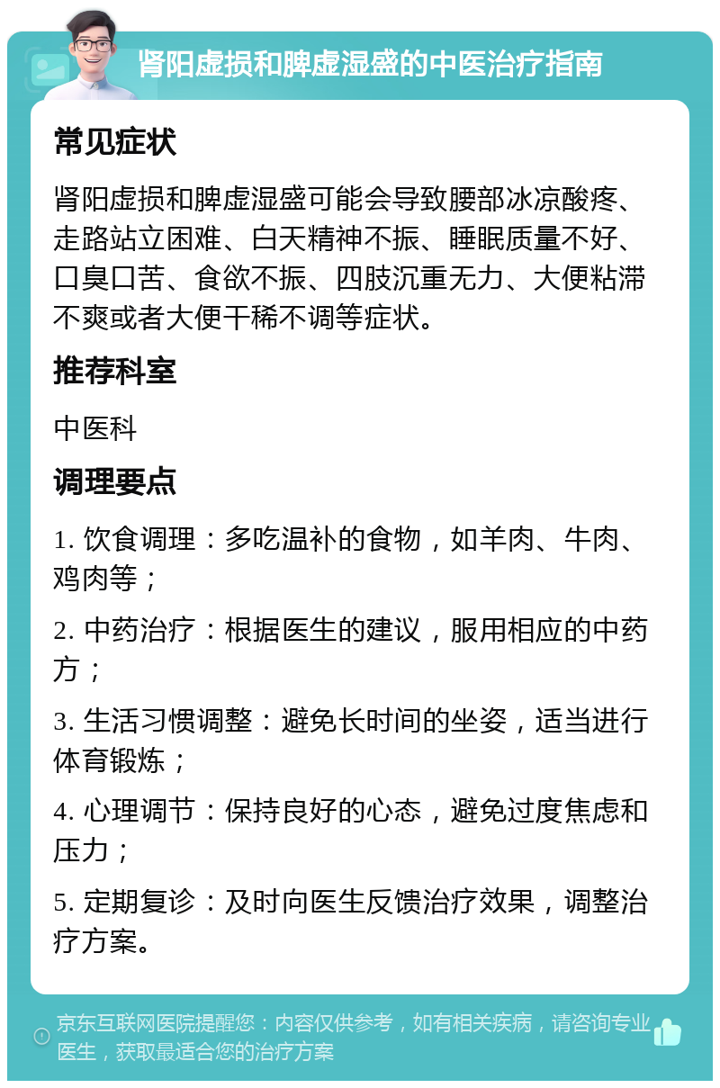 肾阳虚损和脾虚湿盛的中医治疗指南 常见症状 肾阳虚损和脾虚湿盛可能会导致腰部冰凉酸疼、走路站立困难、白天精神不振、睡眠质量不好、口臭口苦、食欲不振、四肢沉重无力、大便粘滞不爽或者大便干稀不调等症状。 推荐科室 中医科 调理要点 1. 饮食调理：多吃温补的食物，如羊肉、牛肉、鸡肉等； 2. 中药治疗：根据医生的建议，服用相应的中药方； 3. 生活习惯调整：避免长时间的坐姿，适当进行体育锻炼； 4. 心理调节：保持良好的心态，避免过度焦虑和压力； 5. 定期复诊：及时向医生反馈治疗效果，调整治疗方案。