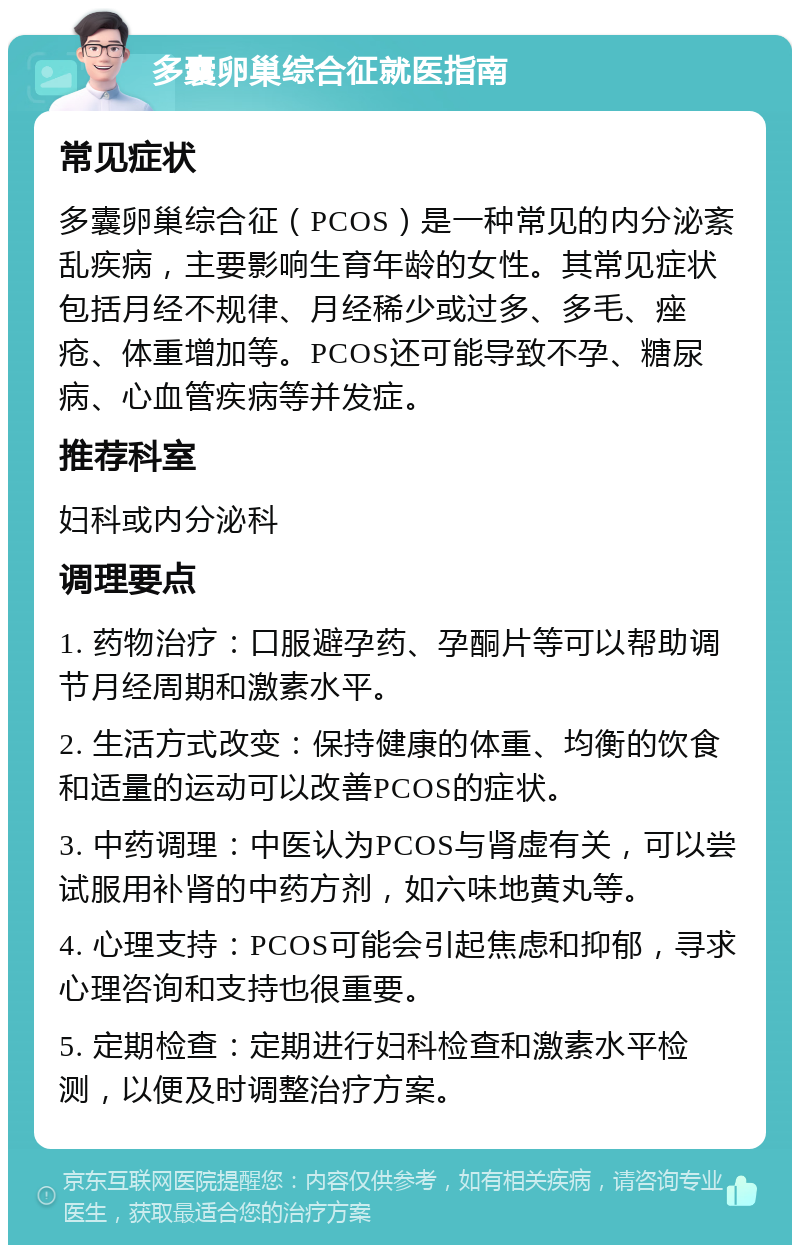 多囊卵巢综合征就医指南 常见症状 多囊卵巢综合征（PCOS）是一种常见的内分泌紊乱疾病，主要影响生育年龄的女性。其常见症状包括月经不规律、月经稀少或过多、多毛、痤疮、体重增加等。PCOS还可能导致不孕、糖尿病、心血管疾病等并发症。 推荐科室 妇科或内分泌科 调理要点 1. 药物治疗：口服避孕药、孕酮片等可以帮助调节月经周期和激素水平。 2. 生活方式改变：保持健康的体重、均衡的饮食和适量的运动可以改善PCOS的症状。 3. 中药调理：中医认为PCOS与肾虚有关，可以尝试服用补肾的中药方剂，如六味地黄丸等。 4. 心理支持：PCOS可能会引起焦虑和抑郁，寻求心理咨询和支持也很重要。 5. 定期检查：定期进行妇科检查和激素水平检测，以便及时调整治疗方案。