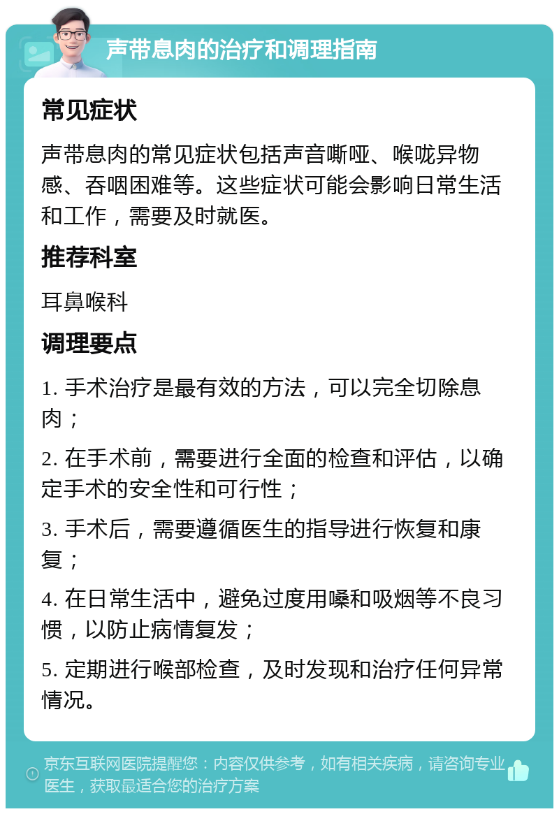 声带息肉的治疗和调理指南 常见症状 声带息肉的常见症状包括声音嘶哑、喉咙异物感、吞咽困难等。这些症状可能会影响日常生活和工作，需要及时就医。 推荐科室 耳鼻喉科 调理要点 1. 手术治疗是最有效的方法，可以完全切除息肉； 2. 在手术前，需要进行全面的检查和评估，以确定手术的安全性和可行性； 3. 手术后，需要遵循医生的指导进行恢复和康复； 4. 在日常生活中，避免过度用嗓和吸烟等不良习惯，以防止病情复发； 5. 定期进行喉部检查，及时发现和治疗任何异常情况。