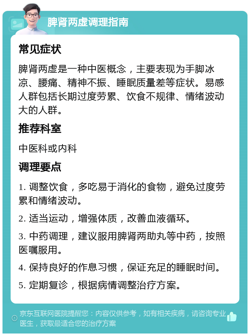 脾肾两虚调理指南 常见症状 脾肾两虚是一种中医概念，主要表现为手脚冰凉、腰痛、精神不振、睡眠质量差等症状。易感人群包括长期过度劳累、饮食不规律、情绪波动大的人群。 推荐科室 中医科或内科 调理要点 1. 调整饮食，多吃易于消化的食物，避免过度劳累和情绪波动。 2. 适当运动，增强体质，改善血液循环。 3. 中药调理，建议服用脾肾两助丸等中药，按照医嘱服用。 4. 保持良好的作息习惯，保证充足的睡眠时间。 5. 定期复诊，根据病情调整治疗方案。