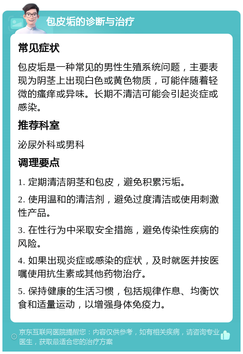 包皮垢的诊断与治疗 常见症状 包皮垢是一种常见的男性生殖系统问题，主要表现为阴茎上出现白色或黄色物质，可能伴随着轻微的瘙痒或异味。长期不清洁可能会引起炎症或感染。 推荐科室 泌尿外科或男科 调理要点 1. 定期清洁阴茎和包皮，避免积累污垢。 2. 使用温和的清洁剂，避免过度清洁或使用刺激性产品。 3. 在性行为中采取安全措施，避免传染性疾病的风险。 4. 如果出现炎症或感染的症状，及时就医并按医嘱使用抗生素或其他药物治疗。 5. 保持健康的生活习惯，包括规律作息、均衡饮食和适量运动，以增强身体免疫力。