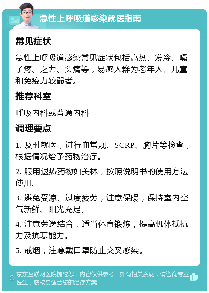 急性上呼吸道感染就医指南 常见症状 急性上呼吸道感染常见症状包括高热、发冷、嗓子疼、乏力、头痛等，易感人群为老年人、儿童和免疫力较弱者。 推荐科室 呼吸内科或普通内科 调理要点 1. 及时就医，进行血常规、SCRP、胸片等检查，根据情况给予药物治疗。 2. 服用退热药物如美林，按照说明书的使用方法使用。 3. 避免受凉、过度疲劳，注意保暖，保持室内空气新鲜、阳光充足。 4. 注意劳逸结合，适当体育锻炼，提高机体抵抗力及抗寒能力。 5. 戒烟，注意戴口罩防止交叉感染。