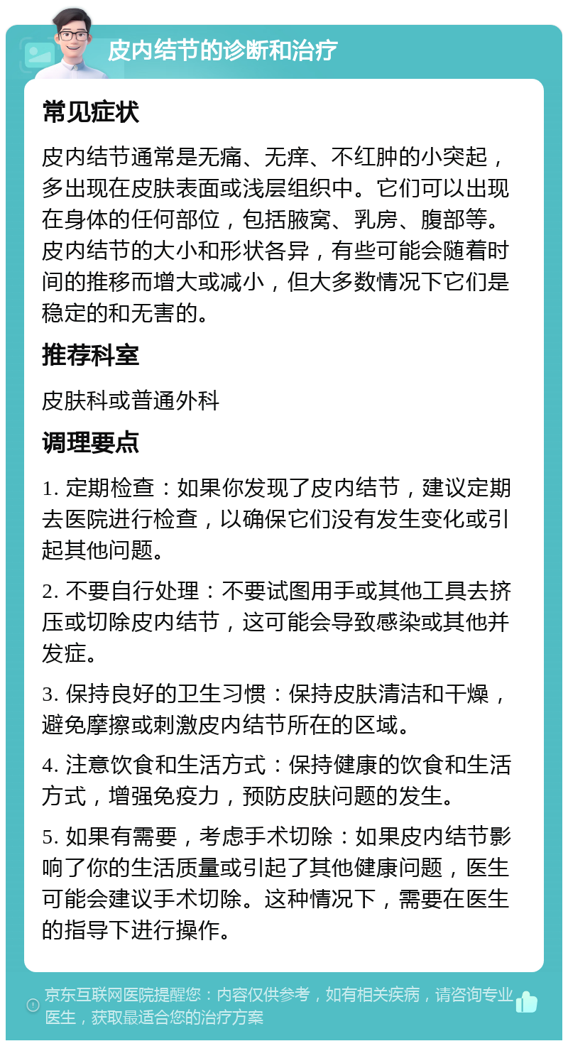 皮内结节的诊断和治疗 常见症状 皮内结节通常是无痛、无痒、不红肿的小突起，多出现在皮肤表面或浅层组织中。它们可以出现在身体的任何部位，包括腋窝、乳房、腹部等。皮内结节的大小和形状各异，有些可能会随着时间的推移而增大或减小，但大多数情况下它们是稳定的和无害的。 推荐科室 皮肤科或普通外科 调理要点 1. 定期检查：如果你发现了皮内结节，建议定期去医院进行检查，以确保它们没有发生变化或引起其他问题。 2. 不要自行处理：不要试图用手或其他工具去挤压或切除皮内结节，这可能会导致感染或其他并发症。 3. 保持良好的卫生习惯：保持皮肤清洁和干燥，避免摩擦或刺激皮内结节所在的区域。 4. 注意饮食和生活方式：保持健康的饮食和生活方式，增强免疫力，预防皮肤问题的发生。 5. 如果有需要，考虑手术切除：如果皮内结节影响了你的生活质量或引起了其他健康问题，医生可能会建议手术切除。这种情况下，需要在医生的指导下进行操作。