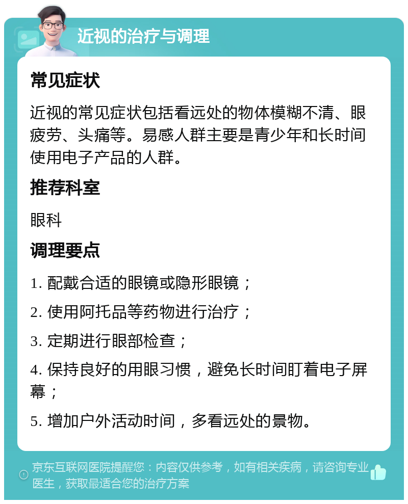 近视的治疗与调理 常见症状 近视的常见症状包括看远处的物体模糊不清、眼疲劳、头痛等。易感人群主要是青少年和长时间使用电子产品的人群。 推荐科室 眼科 调理要点 1. 配戴合适的眼镜或隐形眼镜； 2. 使用阿托品等药物进行治疗； 3. 定期进行眼部检查； 4. 保持良好的用眼习惯，避免长时间盯着电子屏幕； 5. 增加户外活动时间，多看远处的景物。