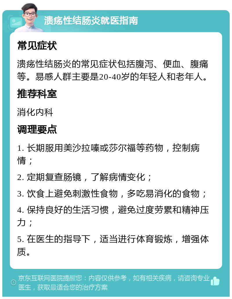 溃疡性结肠炎就医指南 常见症状 溃疡性结肠炎的常见症状包括腹泻、便血、腹痛等。易感人群主要是20-40岁的年轻人和老年人。 推荐科室 消化内科 调理要点 1. 长期服用美沙拉嗪或莎尔福等药物，控制病情； 2. 定期复查肠镜，了解病情变化； 3. 饮食上避免刺激性食物，多吃易消化的食物； 4. 保持良好的生活习惯，避免过度劳累和精神压力； 5. 在医生的指导下，适当进行体育锻炼，增强体质。