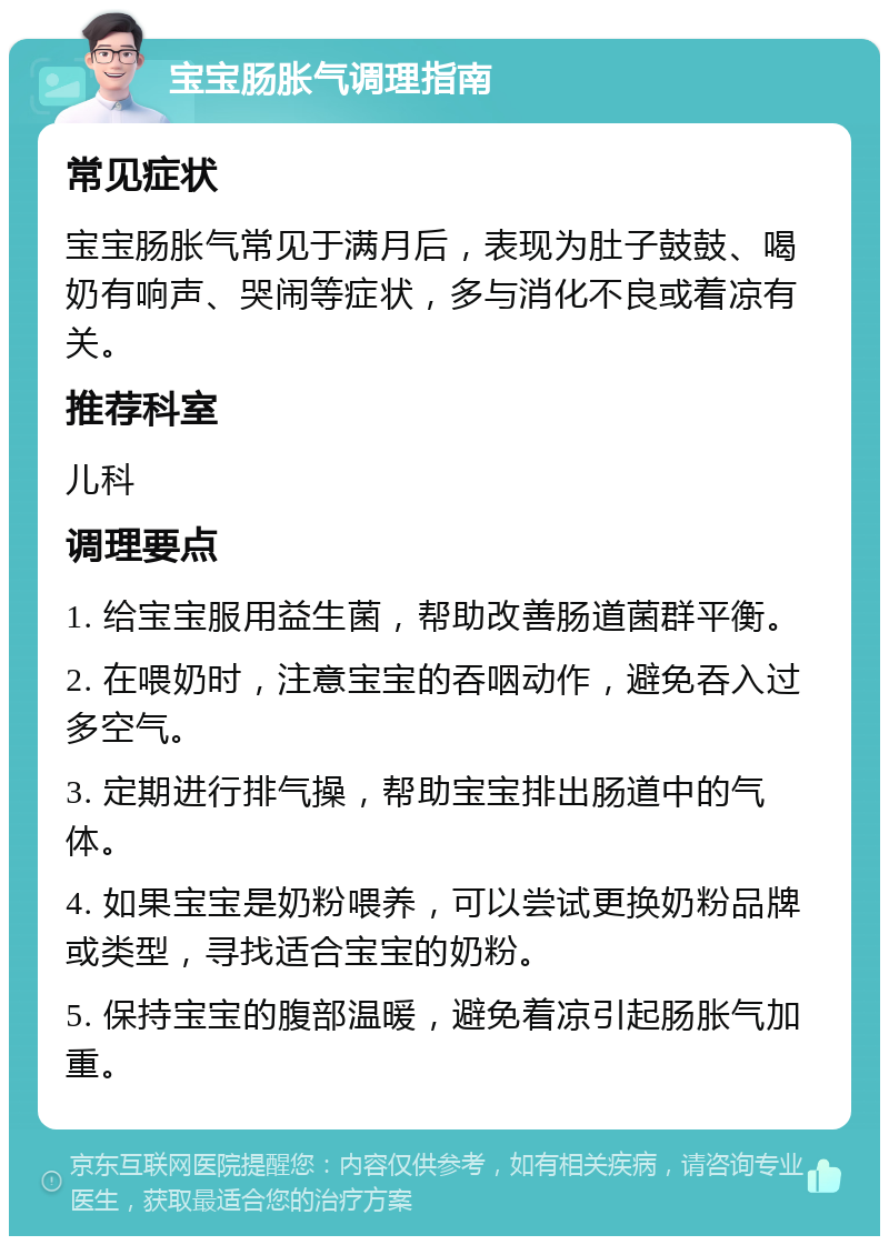 宝宝肠胀气调理指南 常见症状 宝宝肠胀气常见于满月后，表现为肚子鼓鼓、喝奶有响声、哭闹等症状，多与消化不良或着凉有关。 推荐科室 儿科 调理要点 1. 给宝宝服用益生菌，帮助改善肠道菌群平衡。 2. 在喂奶时，注意宝宝的吞咽动作，避免吞入过多空气。 3. 定期进行排气操，帮助宝宝排出肠道中的气体。 4. 如果宝宝是奶粉喂养，可以尝试更换奶粉品牌或类型，寻找适合宝宝的奶粉。 5. 保持宝宝的腹部温暖，避免着凉引起肠胀气加重。