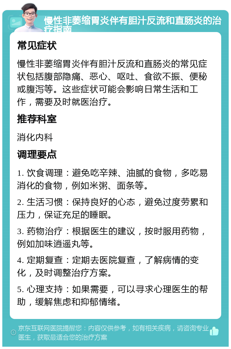 慢性非萎缩胃炎伴有胆汁反流和直肠炎的治疗指南 常见症状 慢性非萎缩胃炎伴有胆汁反流和直肠炎的常见症状包括腹部隐痛、恶心、呕吐、食欲不振、便秘或腹泻等。这些症状可能会影响日常生活和工作，需要及时就医治疗。 推荐科室 消化内科 调理要点 1. 饮食调理：避免吃辛辣、油腻的食物，多吃易消化的食物，例如米粥、面条等。 2. 生活习惯：保持良好的心态，避免过度劳累和压力，保证充足的睡眠。 3. 药物治疗：根据医生的建议，按时服用药物，例如加味逍遥丸等。 4. 定期复查：定期去医院复查，了解病情的变化，及时调整治疗方案。 5. 心理支持：如果需要，可以寻求心理医生的帮助，缓解焦虑和抑郁情绪。