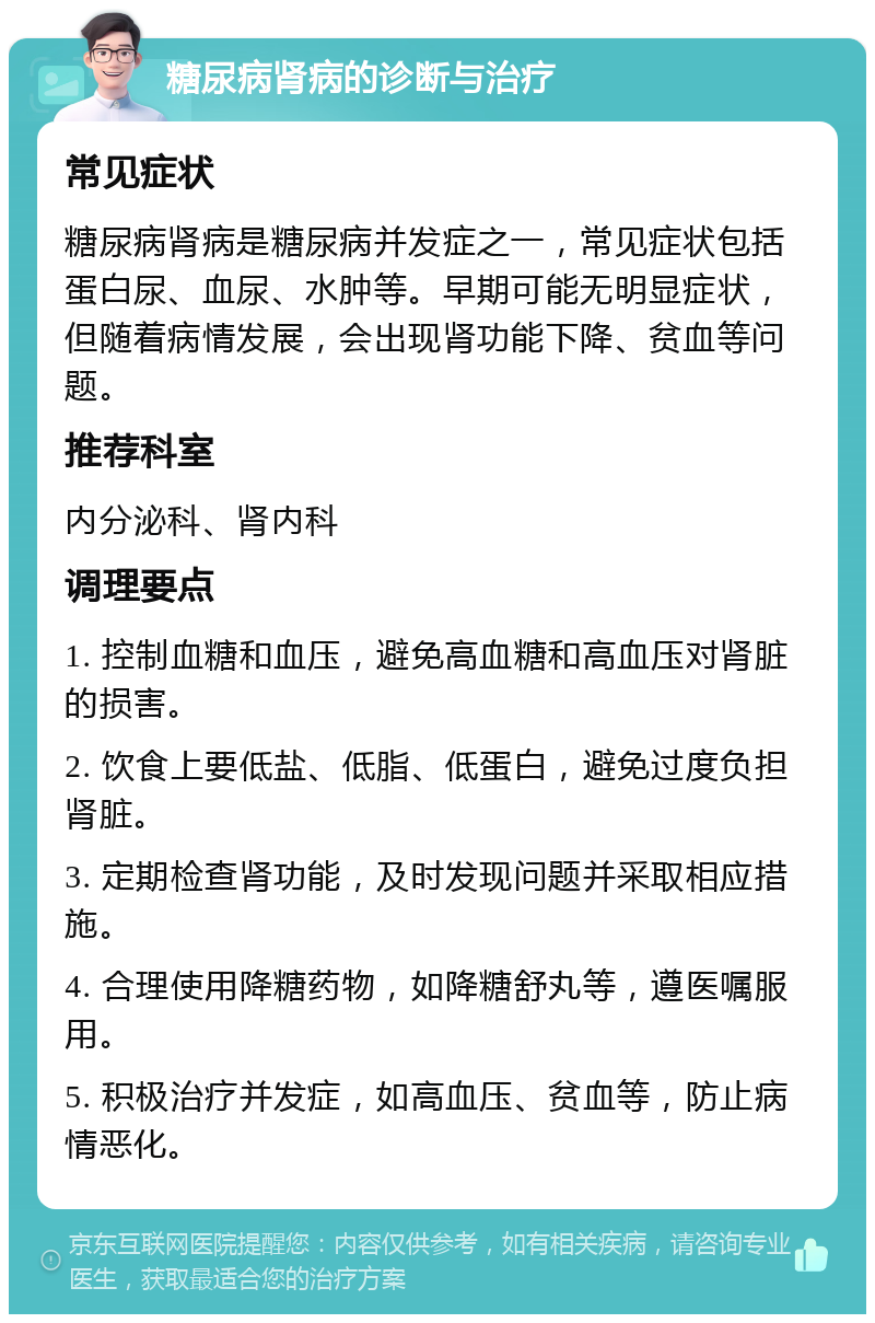 糖尿病肾病的诊断与治疗 常见症状 糖尿病肾病是糖尿病并发症之一，常见症状包括蛋白尿、血尿、水肿等。早期可能无明显症状，但随着病情发展，会出现肾功能下降、贫血等问题。 推荐科室 内分泌科、肾内科 调理要点 1. 控制血糖和血压，避免高血糖和高血压对肾脏的损害。 2. 饮食上要低盐、低脂、低蛋白，避免过度负担肾脏。 3. 定期检查肾功能，及时发现问题并采取相应措施。 4. 合理使用降糖药物，如降糖舒丸等，遵医嘱服用。 5. 积极治疗并发症，如高血压、贫血等，防止病情恶化。