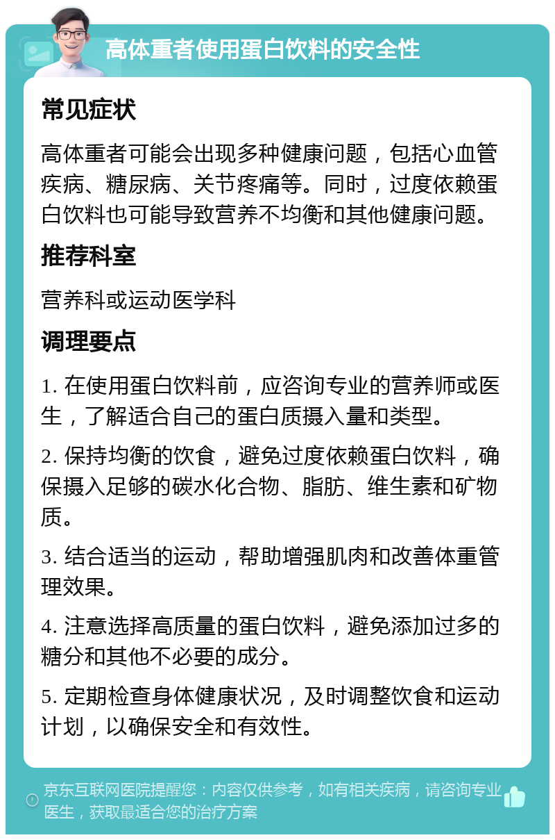 高体重者使用蛋白饮料的安全性 常见症状 高体重者可能会出现多种健康问题，包括心血管疾病、糖尿病、关节疼痛等。同时，过度依赖蛋白饮料也可能导致营养不均衡和其他健康问题。 推荐科室 营养科或运动医学科 调理要点 1. 在使用蛋白饮料前，应咨询专业的营养师或医生，了解适合自己的蛋白质摄入量和类型。 2. 保持均衡的饮食，避免过度依赖蛋白饮料，确保摄入足够的碳水化合物、脂肪、维生素和矿物质。 3. 结合适当的运动，帮助增强肌肉和改善体重管理效果。 4. 注意选择高质量的蛋白饮料，避免添加过多的糖分和其他不必要的成分。 5. 定期检查身体健康状况，及时调整饮食和运动计划，以确保安全和有效性。