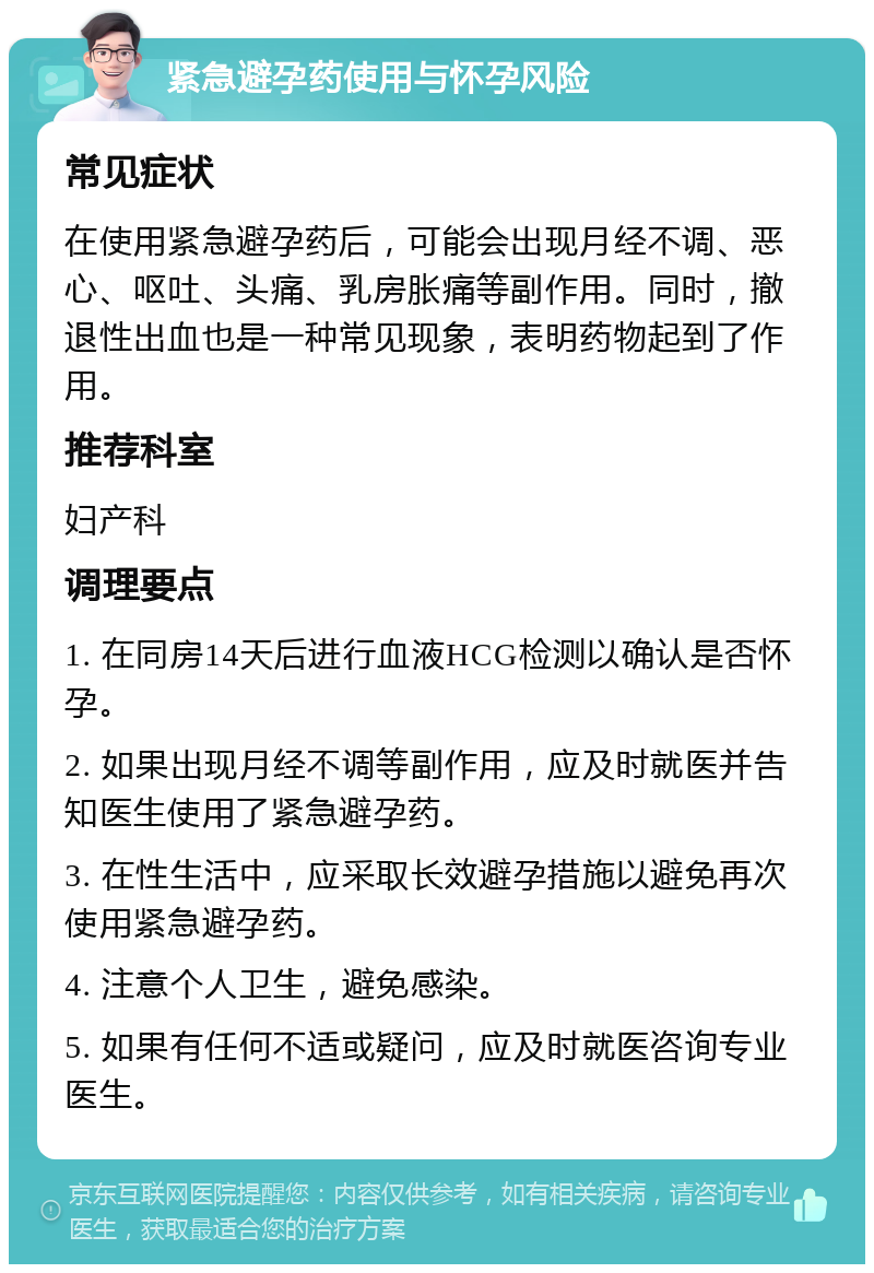 紧急避孕药使用与怀孕风险 常见症状 在使用紧急避孕药后，可能会出现月经不调、恶心、呕吐、头痛、乳房胀痛等副作用。同时，撤退性出血也是一种常见现象，表明药物起到了作用。 推荐科室 妇产科 调理要点 1. 在同房14天后进行血液HCG检测以确认是否怀孕。 2. 如果出现月经不调等副作用，应及时就医并告知医生使用了紧急避孕药。 3. 在性生活中，应采取长效避孕措施以避免再次使用紧急避孕药。 4. 注意个人卫生，避免感染。 5. 如果有任何不适或疑问，应及时就医咨询专业医生。