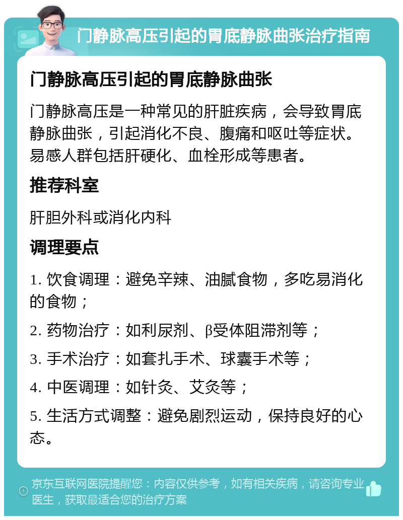 门静脉高压引起的胃底静脉曲张治疗指南 门静脉高压引起的胃底静脉曲张 门静脉高压是一种常见的肝脏疾病，会导致胃底静脉曲张，引起消化不良、腹痛和呕吐等症状。易感人群包括肝硬化、血栓形成等患者。 推荐科室 肝胆外科或消化内科 调理要点 1. 饮食调理：避免辛辣、油腻食物，多吃易消化的食物； 2. 药物治疗：如利尿剂、β受体阻滞剂等； 3. 手术治疗：如套扎手术、球囊手术等； 4. 中医调理：如针灸、艾灸等； 5. 生活方式调整：避免剧烈运动，保持良好的心态。