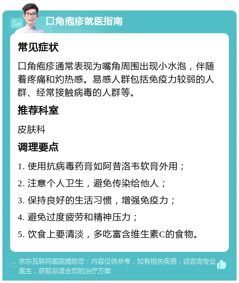 口角疱疹就医指南 常见症状 口角疱疹通常表现为嘴角周围出现小水泡，伴随着疼痛和灼热感。易感人群包括免疫力较弱的人群、经常接触病毒的人群等。 推荐科室 皮肤科 调理要点 1. 使用抗病毒药膏如阿昔洛韦软膏外用； 2. 注意个人卫生，避免传染给他人； 3. 保持良好的生活习惯，增强免疫力； 4. 避免过度疲劳和精神压力； 5. 饮食上要清淡，多吃富含维生素C的食物。