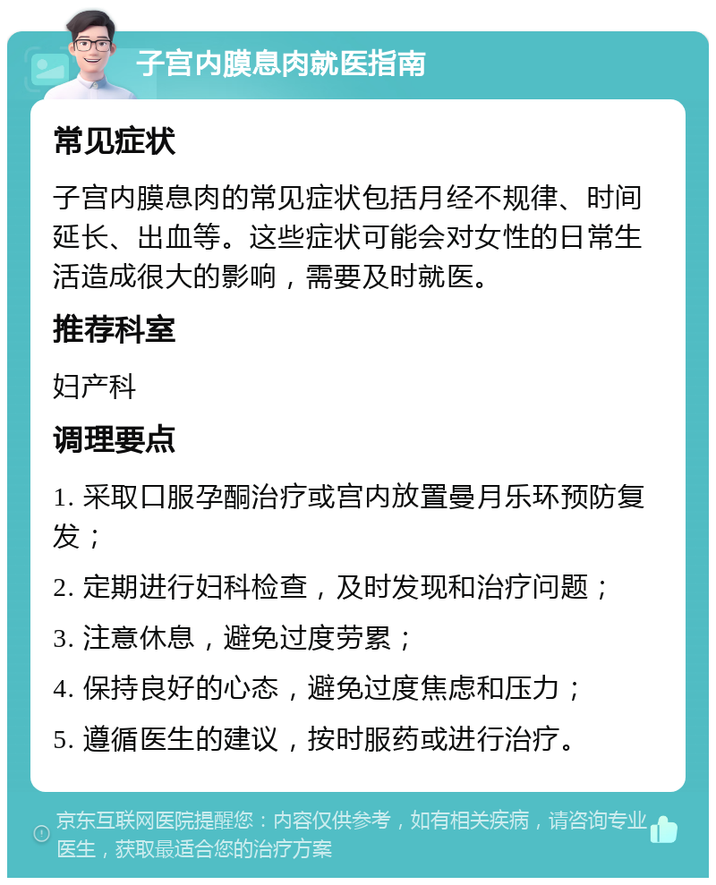 子宫内膜息肉就医指南 常见症状 子宫内膜息肉的常见症状包括月经不规律、时间延长、出血等。这些症状可能会对女性的日常生活造成很大的影响，需要及时就医。 推荐科室 妇产科 调理要点 1. 采取口服孕酮治疗或宫内放置曼月乐环预防复发； 2. 定期进行妇科检查，及时发现和治疗问题； 3. 注意休息，避免过度劳累； 4. 保持良好的心态，避免过度焦虑和压力； 5. 遵循医生的建议，按时服药或进行治疗。