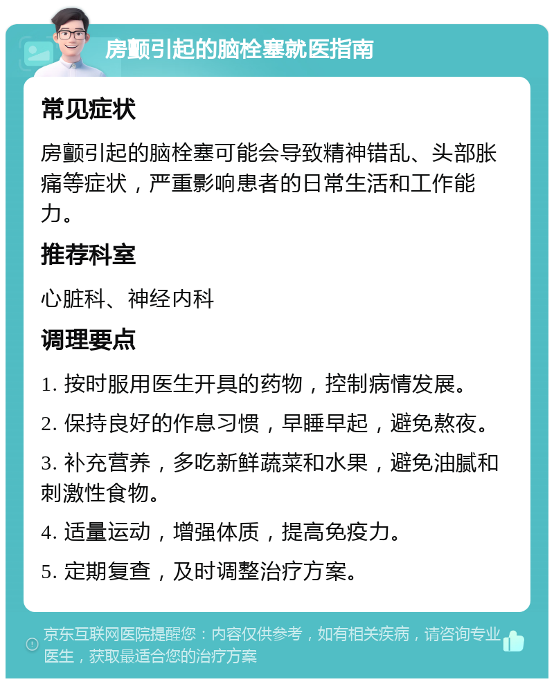 房颤引起的脑栓塞就医指南 常见症状 房颤引起的脑栓塞可能会导致精神错乱、头部胀痛等症状，严重影响患者的日常生活和工作能力。 推荐科室 心脏科、神经内科 调理要点 1. 按时服用医生开具的药物，控制病情发展。 2. 保持良好的作息习惯，早睡早起，避免熬夜。 3. 补充营养，多吃新鲜蔬菜和水果，避免油腻和刺激性食物。 4. 适量运动，增强体质，提高免疫力。 5. 定期复查，及时调整治疗方案。