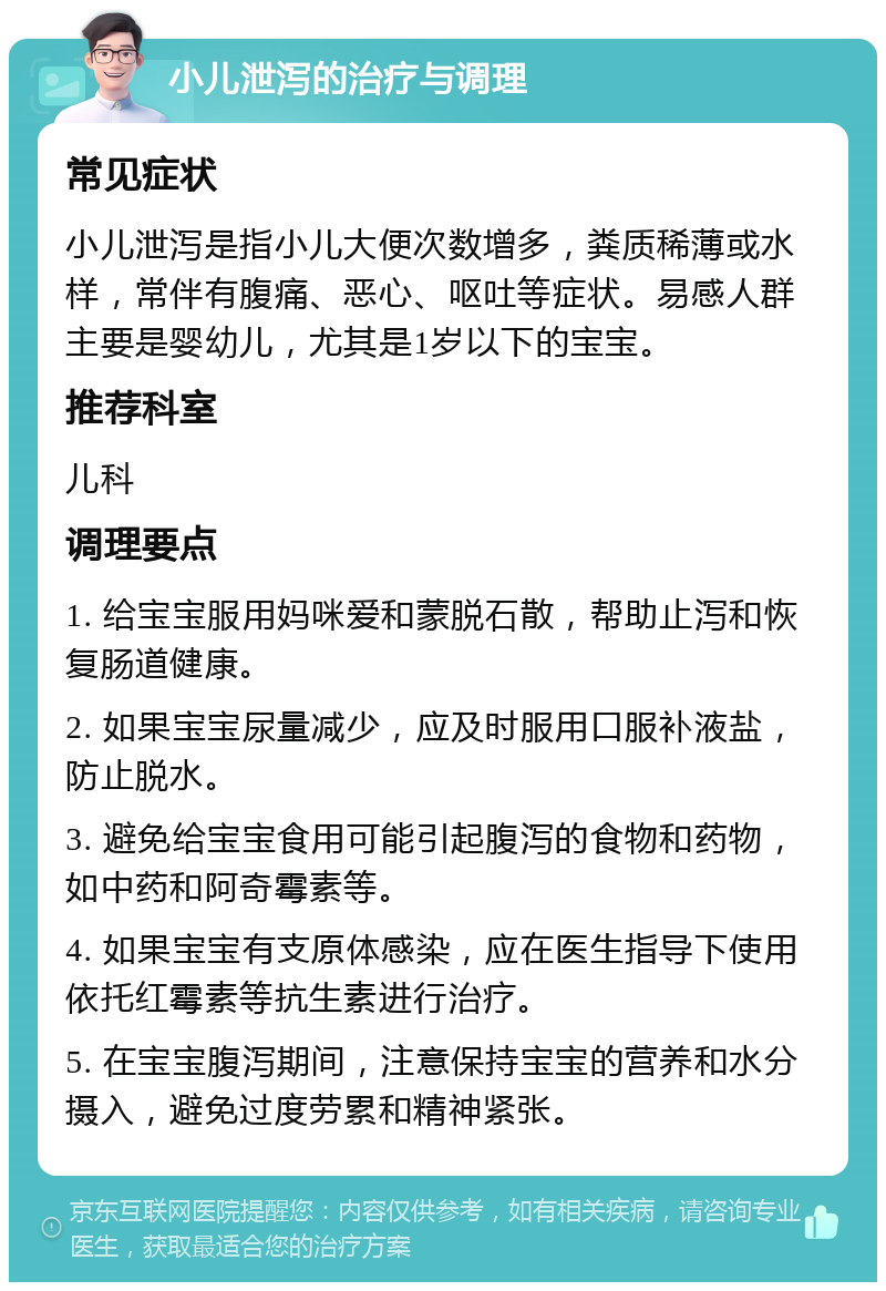 小儿泄泻的治疗与调理 常见症状 小儿泄泻是指小儿大便次数增多，粪质稀薄或水样，常伴有腹痛、恶心、呕吐等症状。易感人群主要是婴幼儿，尤其是1岁以下的宝宝。 推荐科室 儿科 调理要点 1. 给宝宝服用妈咪爱和蒙脱石散，帮助止泻和恢复肠道健康。 2. 如果宝宝尿量减少，应及时服用口服补液盐，防止脱水。 3. 避免给宝宝食用可能引起腹泻的食物和药物，如中药和阿奇霉素等。 4. 如果宝宝有支原体感染，应在医生指导下使用依托红霉素等抗生素进行治疗。 5. 在宝宝腹泻期间，注意保持宝宝的营养和水分摄入，避免过度劳累和精神紧张。