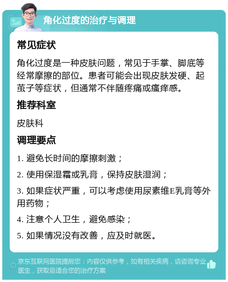 角化过度的治疗与调理 常见症状 角化过度是一种皮肤问题，常见于手掌、脚底等经常摩擦的部位。患者可能会出现皮肤发硬、起茧子等症状，但通常不伴随疼痛或瘙痒感。 推荐科室 皮肤科 调理要点 1. 避免长时间的摩擦刺激； 2. 使用保湿霜或乳膏，保持皮肤湿润； 3. 如果症状严重，可以考虑使用尿素维E乳膏等外用药物； 4. 注意个人卫生，避免感染； 5. 如果情况没有改善，应及时就医。