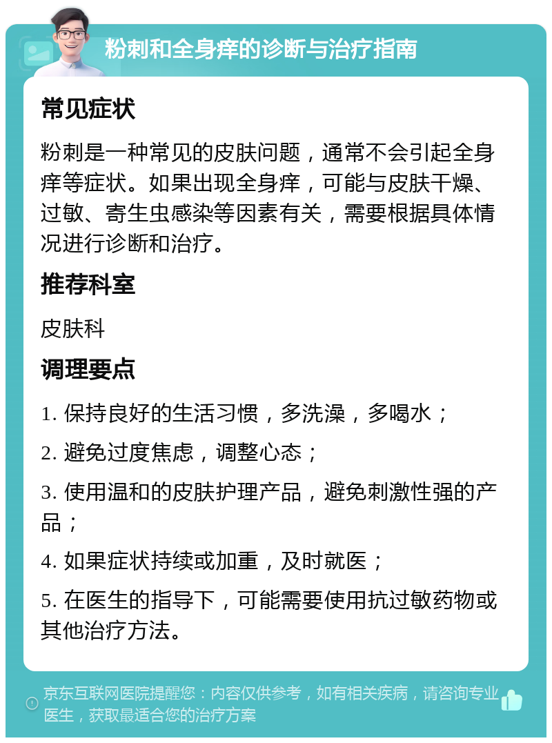 粉刺和全身痒的诊断与治疗指南 常见症状 粉刺是一种常见的皮肤问题，通常不会引起全身痒等症状。如果出现全身痒，可能与皮肤干燥、过敏、寄生虫感染等因素有关，需要根据具体情况进行诊断和治疗。 推荐科室 皮肤科 调理要点 1. 保持良好的生活习惯，多洗澡，多喝水； 2. 避免过度焦虑，调整心态； 3. 使用温和的皮肤护理产品，避免刺激性强的产品； 4. 如果症状持续或加重，及时就医； 5. 在医生的指导下，可能需要使用抗过敏药物或其他治疗方法。