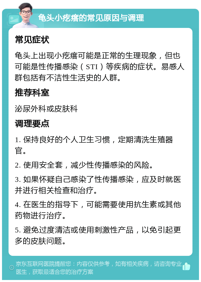 龟头小疙瘩的常见原因与调理 常见症状 龟头上出现小疙瘩可能是正常的生理现象，但也可能是性传播感染（STI）等疾病的症状。易感人群包括有不洁性生活史的人群。 推荐科室 泌尿外科或皮肤科 调理要点 1. 保持良好的个人卫生习惯，定期清洗生殖器官。 2. 使用安全套，减少性传播感染的风险。 3. 如果怀疑自己感染了性传播感染，应及时就医并进行相关检查和治疗。 4. 在医生的指导下，可能需要使用抗生素或其他药物进行治疗。 5. 避免过度清洁或使用刺激性产品，以免引起更多的皮肤问题。