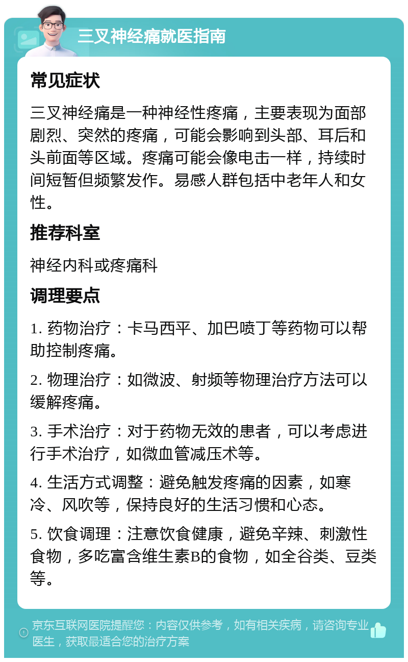 三叉神经痛就医指南 常见症状 三叉神经痛是一种神经性疼痛，主要表现为面部剧烈、突然的疼痛，可能会影响到头部、耳后和头前面等区域。疼痛可能会像电击一样，持续时间短暂但频繁发作。易感人群包括中老年人和女性。 推荐科室 神经内科或疼痛科 调理要点 1. 药物治疗：卡马西平、加巴喷丁等药物可以帮助控制疼痛。 2. 物理治疗：如微波、射频等物理治疗方法可以缓解疼痛。 3. 手术治疗：对于药物无效的患者，可以考虑进行手术治疗，如微血管减压术等。 4. 生活方式调整：避免触发疼痛的因素，如寒冷、风吹等，保持良好的生活习惯和心态。 5. 饮食调理：注意饮食健康，避免辛辣、刺激性食物，多吃富含维生素B的食物，如全谷类、豆类等。