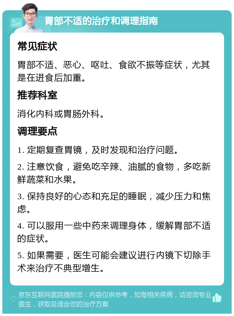 胃部不适的治疗和调理指南 常见症状 胃部不适、恶心、呕吐、食欲不振等症状，尤其是在进食后加重。 推荐科室 消化内科或胃肠外科。 调理要点 1. 定期复查胃镜，及时发现和治疗问题。 2. 注意饮食，避免吃辛辣、油腻的食物，多吃新鲜蔬菜和水果。 3. 保持良好的心态和充足的睡眠，减少压力和焦虑。 4. 可以服用一些中药来调理身体，缓解胃部不适的症状。 5. 如果需要，医生可能会建议进行内镜下切除手术来治疗不典型增生。